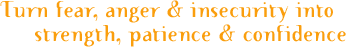 Turn fear, anger and insecurity into strength, patience and confidence.